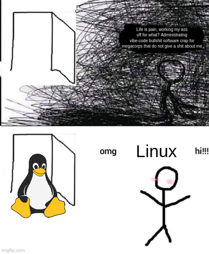 2 Panel meme. First panel a stick figure is sitting in an implied room in some awful darkness, thinking to itself "Life is pain, working my ass off for what? Administrating vibe-code bullshit software crap for megacorps that do not give a shit about me". In the second panel the stick figure stood up, blushing, saying "omg, Linux, hi!" while the Linux mascot penguin is now sitting in the door.