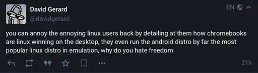 @davidgerard on Mastodon: "you can annoy the annoying linux users back by detailing at them how chromebooks are linux winning on the desktop, they even run the android distro by far the most popular linux distro in emulation, why do you hate freedom".